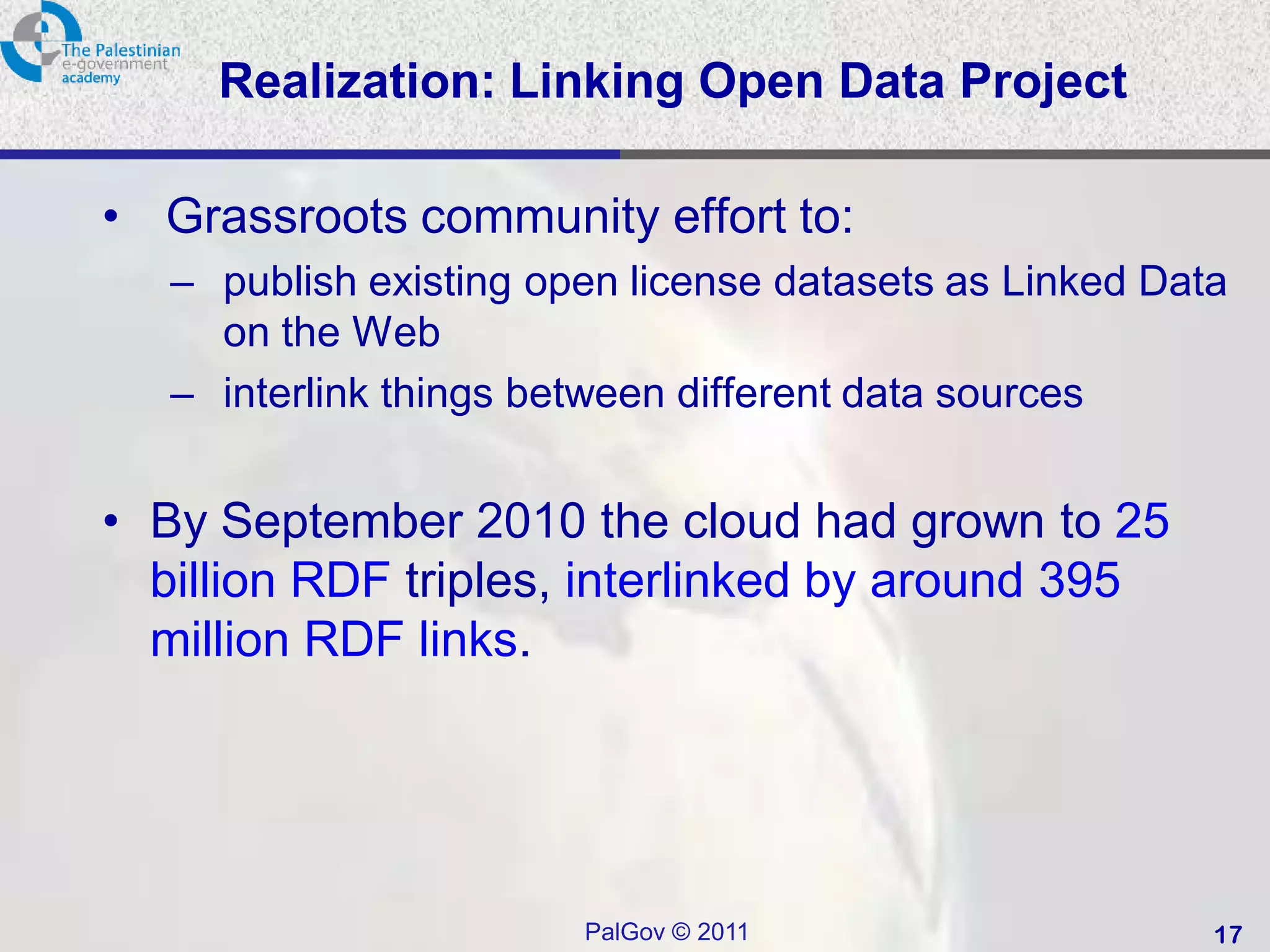 Realization: Linking Open Data Project

• Grassroots community effort to:
   – publish existing open license datasets as Linked Data
     on the Web
   – interlink things between different data sources


• By September 2010 the cloud had grown to 25
  billion RDF triples, interlinked by around 395
  million RDF links.




                        PalGov © 2011                    17
 