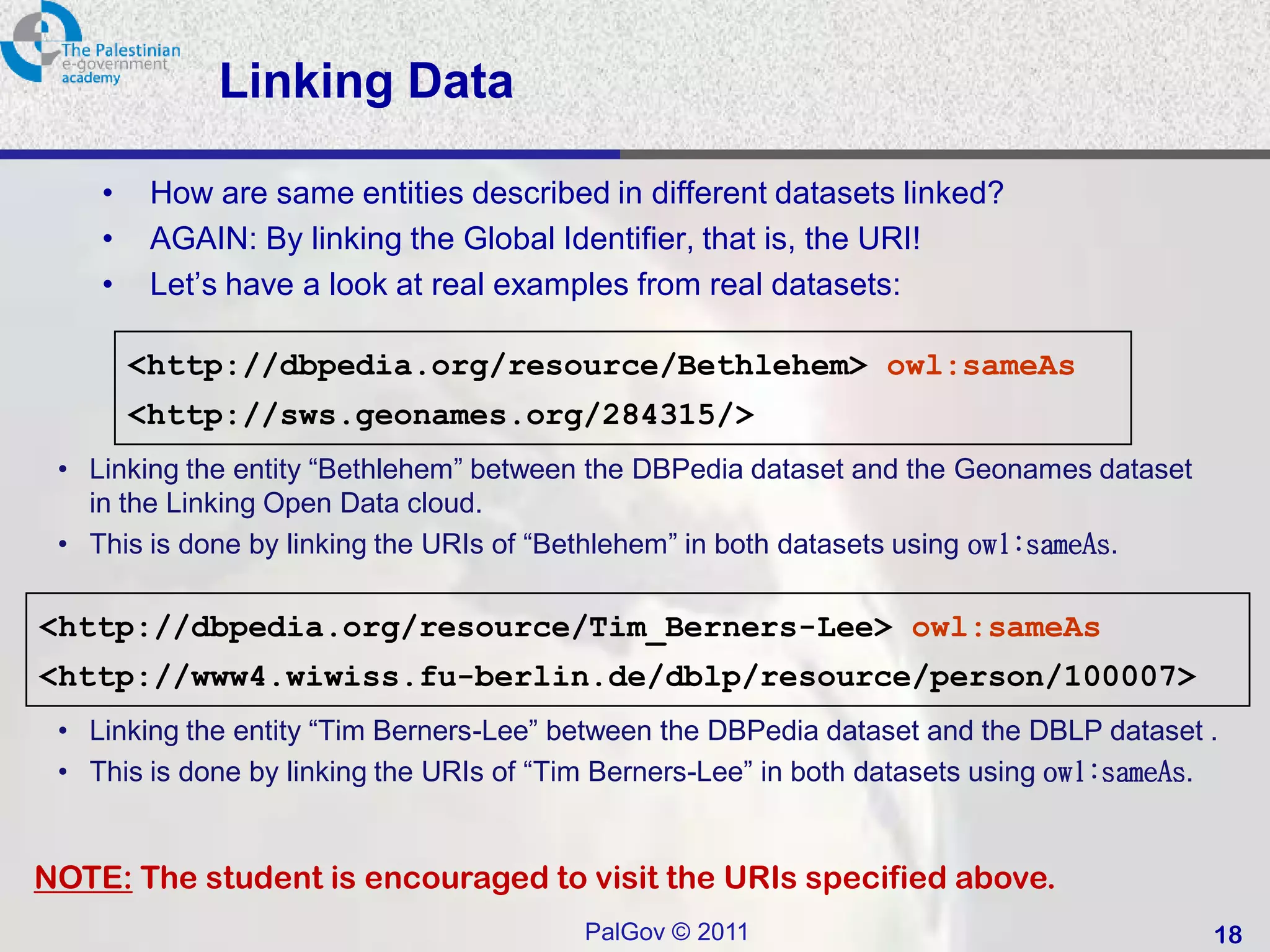 Linking Data

    •    How are same entities described in different datasets linked?
    •    AGAIN: By linking the Global Identifier, that is, the URI!
    •    Let’s have a look at real examples from real datasets:

        <http://dbpedia.org/resource/Bethlehem> owl:sameAs
        <http://sws.geonames.org/284315/>
 • Linking the entity “Bethlehem” between the DBPedia dataset and the Geonames dataset
   in the Linking Open Data cloud.
 • This is done by linking the URIs of “Bethlehem” in both datasets using owl:sameAs.

<http://dbpedia.org/resource/Tim_Berners-Lee> owl:sameAs
<http://www4.wiwiss.fu-berlin.de/dblp/resource/person/100007>
 • Linking the entity “Tim Berners-Lee” between the DBPedia dataset and the DBLP dataset .
 • This is done by linking the URIs of “Tim Berners-Lee” in both datasets using owl:sameAs.


NOTE: The student is encouraged to visit the URIs specified above.
                                         PalGov © 2011                                    18
 