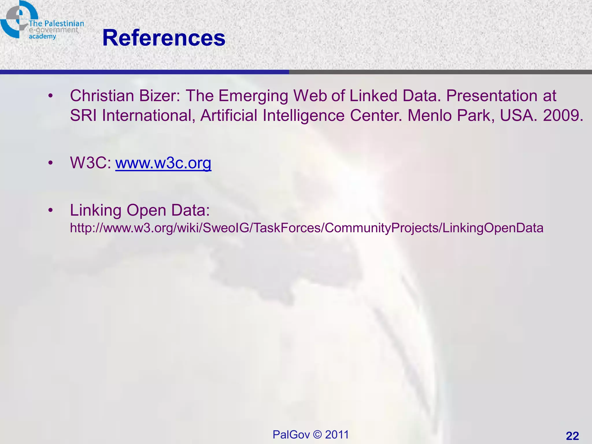References

•   Christian Bizer: The Emerging Web of Linked Data. Presentation at
    SRI International, Artificial Intelligence Center. Menlo Park, USA. 2009.

•   W3C: www.w3c.org

•   Linking Open Data:
    http://www.w3.org/wiki/SweoIG/TaskForces/CommunityProjects/LinkingOpenData




                                   PalGov © 2011                                 22
 