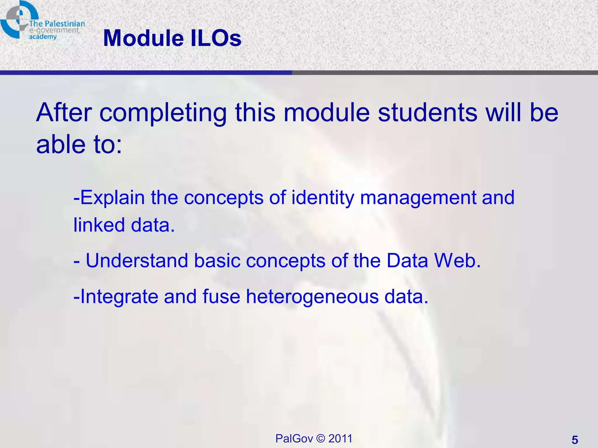 Module ILOs


After completing this module students will be
able to:
   -Explain the concepts of identity management and
   linked data.
   - Understand basic concepts of the Data Web.
   -Integrate and fuse heterogeneous data.




                         PalGov © 2011                5
 