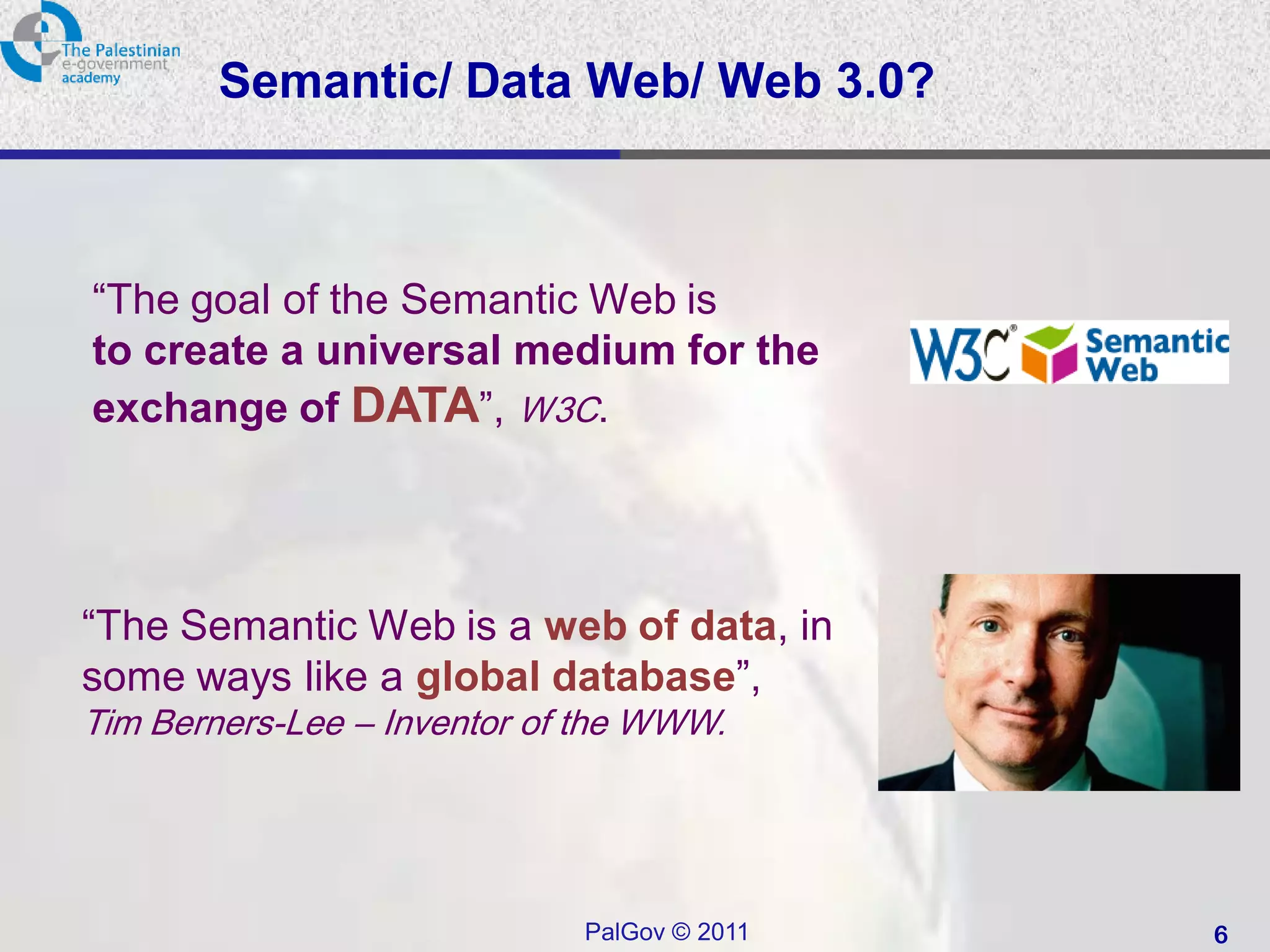 Semantic/ Data Web/ Web 3.0?



“The goal of the Semantic Web is
to create a universal medium for the
exchange of DATA”, W3C.




“The Semantic Web is a web of data, in
some ways like a global database”,
Tim Berners-Lee – Inventor of the WWW.




                             PalGov © 2011   6
 