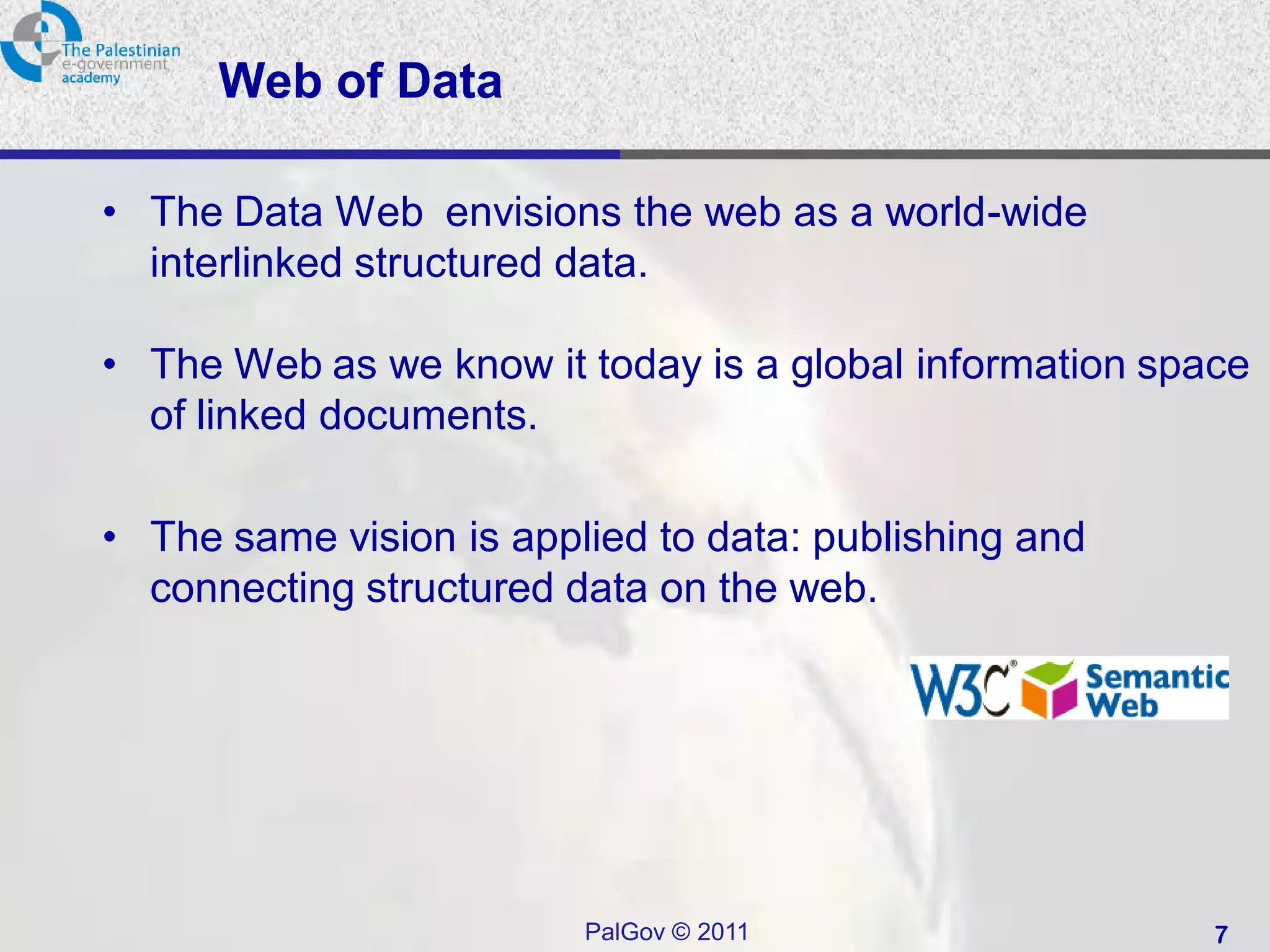 Web of Data

• The Data Web envisions the web as a world-wide
  interlinked structured data.

• The Web as we know it today is a global information space
  of linked documents.

• The same vision is applied to data: publishing and
  connecting structured data on the web.




                         PalGov © 2011                   7
 