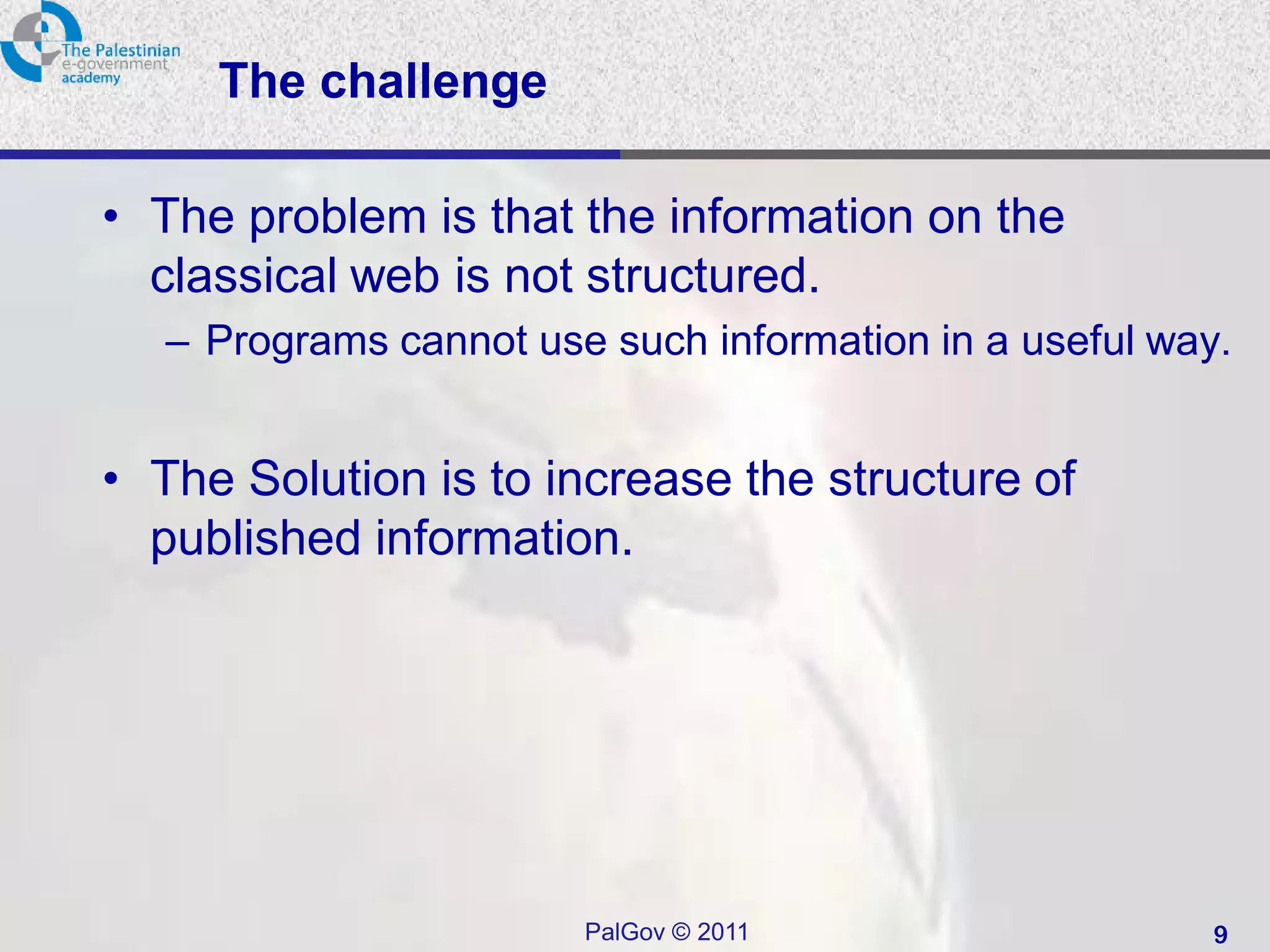 The challenge

• The problem is that the information on the
  classical web is not structured.
   – Programs cannot use such information in a useful way.


• The Solution is to increase the structure of
  published information.




                        PalGov © 2011                    9
 