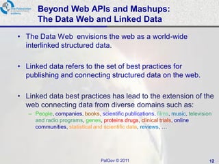 Beyond Web APIs and Mashups:
      The Data Web and Linked Data
• The Data Web envisions the web as a world-wide
  interlinked structured data.

• Linked data refers to the set of best practices for
  publishing and connecting structured data on the web.

• Linked data best practices has lead to the extension of the
  web connecting data from diverse domains such as:
   – People, companies, books, scientific publications, films, music, television
     and radio programs, genes, proteins drugs, clinical trials, online
     communities, statistical and scientific data, reviews, …




                                 PalGov © 2011                                 12
 
