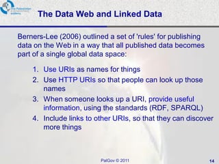 The Data Web and Linked Data

Berners-Lee (2006) outlined a set of 'rules' for publishing
data on the Web in a way that all published data becomes
part of a single global data space:

    1. Use URIs as names for things
    2. Use HTTP URIs so that people can look up those
       names
    3. When someone looks up a URI, provide useful
       information, using the standards (RDF, SPARQL)
    4. Include links to other URIs, so that they can discover
       more things



                          PalGov © 2011                       14
 