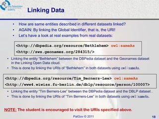Linking Data

    •    How are same entities described in different datasets linked?
    •    AGAIN: By linking the Global Identifier, that is, the URI!
    •    Let’s have a look at real examples from real datasets:

        <http://dbpedia.org/resource/Bethlehem> owl:sameAs
        <http://sws.geonames.org/284315/>
 • Linking the entity “Bethlehem” between the DBPedia dataset and the Geonames dataset
   in the Linking Open Data cloud.
 • This is done by linking the URIs of “Bethlehem” in both datasets using owl:sameAs.

<http://dbpedia.org/resource/Tim_Berners-Lee> owl:sameAs
<http://www4.wiwiss.fu-berlin.de/dblp/resource/person/100007>
 • Linking the entity “Tim Berners-Lee” between the DBPedia dataset and the DBLP dataset .
 • This is done by linking the URIs of “Tim Berners-Lee” in both datasets using owl:sameAs.


NOTE: The student is encouraged to visit the URIs specified above.
                                         PalGov © 2011                                    18
 