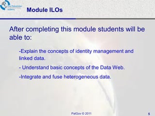 Module ILOs


After completing this module students will be
able to:
   -Explain the concepts of identity management and
   linked data.
   - Understand basic concepts of the Data Web.
   -Integrate and fuse heterogeneous data.




                         PalGov © 2011                5
 