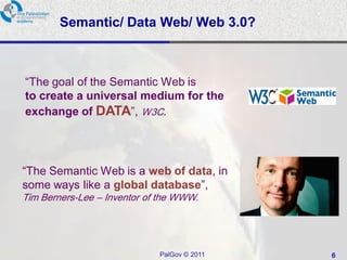 Semantic/ Data Web/ Web 3.0?



“The goal of the Semantic Web is
to create a universal medium for the
exchange of DATA”, W3C.




“The Semantic Web is a web of data, in
some ways like a global database”,
Tim Berners-Lee – Inventor of the WWW.




                             PalGov © 2011   6
 