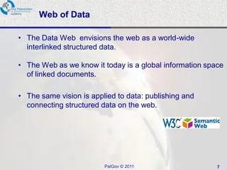 Web of Data

• The Data Web envisions the web as a world-wide
  interlinked structured data.

• The Web as we know it today is a global information space
  of linked documents.

• The same vision is applied to data: publishing and
  connecting structured data on the web.




                         PalGov © 2011                   7
 