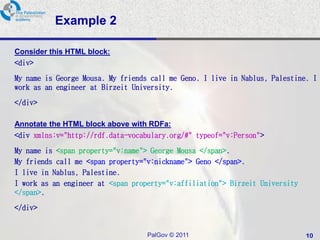 Example 2

Consider this HTML block:
<div>

My name is George Mousa. My friends call me Geno. I live in Nablus, Palestine. I
work as an engineer at Birzeit University.

</div>

Annotate the HTML block above with RDFa:
<div xmlns:v="http://rdf.data-vocabulary.org/#" typeof="v:Person">

My name is <span property="v:name"> George Mousa </span>.
My friends call me <span property="v:nickname"> Geno </span>.
I live in Nablus, Palestine.
I work as an engineer at <span property="v:affiliation"> Birzeit University
</span>.

</div>


                                   PalGov © 2011                              10
 