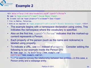 Example 2

<div xmlns:v="http://rdf.data-vocabulary.org/#" typeof="v:Person">
My name is <span property="v:name"> George Mousa </span>.
My friends call me <span property="v:nickname"> Geno </span>.
I live in Nablus, Palestine.
I work as an engineer at <span property="v:affiliation"> Birzeit University </span>. </div>
•   The example begins with a namespace declaration using xmlns. This
    indicates the namespace where the vocabulary is specified.
•   Also on the first line, typeof="v:Person" indicates that the marked-up
    content represents a Person.
•   Each property of the person (such as the name and nickname) is
    labeled using property.
•   To indicate a URL, use rel instead of property. Consider adding the
    following to our example inside the Person DIV
    My home page is: <a href="http://www.example.com"
    rel="v:url">www.example.com</a>.
•   "rel" is used to convey the relationship between two entities—in this case, a
    Person entity and a webpage entity.

                                       PalGov © 2011                                     11
 