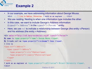 Example 2
•   In our example, we have addressing information about George Mousa.
    <div> ... I live in Nablus, Palestine. I work as an engineer ... </div>
•   We use nesting. Nesting is when one information type includes the other.
•   In this case, we want to include George’s Address information
    (typeof="v:Address") in the typeof="v:Person“ entity.
•   Here, we use rel to indicate a relationship between George (the entity v:Person)
    and his address (the entity v:Address).
<div xmlns:v="http://rdf.data-vocabulary.org/#" typeof="v:Person">
My name is <span property="v:name"> George Mousa </span>.
My friends call me <span property="v:nickname"> Geno </span>.
I live in
<span rel="v:Address">
   <span typeof="v:Address">
      <span property="v:city">Nablus</span>,
      <span property="v:country">Palestine</span>
   </span>
</span>.
I work as an engineer at <span property="v:affiliation"> Birzeit University </span>.
</div>
                                          PalGov © 2011                                12
 