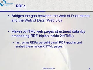 RDFa

• Bridges the gap between the Web of Documents
  and the Web of Data (Web 3.0).


• Makes XHTML web pages structured data (by
  embedding RDF triples inside XHTML).
  • i.e., using RDFa we build small RDF graphs and
    embed them inside XHTML pages.




                      PalGov © 2011                  6
 