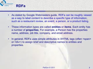 RDFa

•   As stated by Google Webmasters guide, RDFa can be roughly viewed
    as a way to label content to describe a specific type of information,
    such as a restaurant review, an event, a person, or a product listing.

• These information types are called entities or items. Each entity has
  a number of properties. For example, a Person has the properties
  name, address, job title, company, and email address.

• In general, RDFa uses simple attributes in XHTML tags (often <span>
  or <div>) to assign brief and descriptive names to entities and
  properties.




                               PalGov © 2011                           7
 
