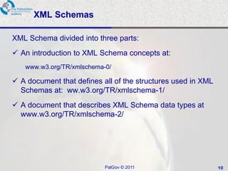 XML Schemas

XML Schema divided into three parts:
 An introduction to XML Schema concepts at:
   www.w3.org/TR/xmlschema-0/

 A document that defines all of the structures used in XML
  Schemas at: ww.w3.org/TR/xmlschema-1/
 A document that describes XML Schema data types at
  www.w3.org/TR/xmlschema-2/




                           PalGov © 2011                      10
 