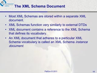The XML Schema Document

• Most XML Schemas are stored within a separate XML
  document.
• XML Schemas function very similarly to external DTDs
• XML document contains a reference to the XML Schema
  that defines its vocabulary.
• An XML document that adheres to a particular XML
  Schema vocabulary is called an XML Schema instance
  document.




                         PalGov © 2011                   11
 