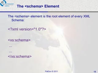 The <schema> Element

The <schema> element is the root element of every XML
  Schema:

<?xml version="1.0"?>

<xs:schema>
...
...
</xs:schema>


                       PalGov © 2011                    13
 