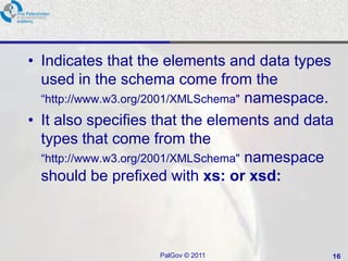 • Indicates that the elements and data types
  used in the schema come from the
  ―http://www.w3.org/2001/XMLSchema" namespace.
• It also specifies that the elements and data
  types that come from the
  ―http://www.w3.org/2001/XMLSchema" namespace
  should be prefixed with xs: or xsd:



                    PalGov © 2011             16
 