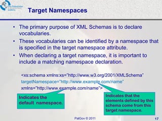 Target Namespaces

• The primary purpose of XML Schemas is to declare
  vocabularies.
• These vocabularies can be identified by a namespace that
  is specified in the target namespace attribute.
• When declaring a target namespace, it is important to
  include a matching namespace declaration.

   <xs:schema xmlns:xs=‖http://www.w3.org/2001/XMLSchema‖
   targetNamespace=‖http://www.example.com/name‖
   xmlns=‖http://www.example.com/name‖>

  Indicates the                           Indicates that the
                                          elements defined by this
  default namespace.
                                          schema come from this
                                          target namespace.
                          PalGov © 2011                              17
 