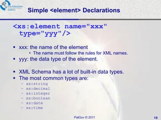 Simple <element> Declarations

<xs:element name="xxx"
 type="yyy"/>
 xxx: the name of the element
        • The name must follow the rules for XML names.
 yyy: the data type of the element.

 XML Schema has a lot of built-in data types.
 The most common types are:
   –   xs:string
   –   xs:decimal
   –   xs:integer
   –   xs:boolean
   –   xs:date
   –   xs:time

                             PalGov © 2011                19
 