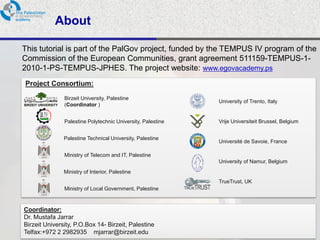 About

This tutorial is part of the PalGov project, funded by the TEMPUS IV program of the
Commission of the European Communities, grant agreement 511159-TEMPUS-1-
2010-1-PS-TEMPUS-JPHES. The project website: www.egovacademy.ps
Project Consortium:

             Birzeit University, Palestine
                                                           University of Trento, Italy
             (Coordinator )


             Palestine Polytechnic University, Palestine   Vrije Universiteit Brussel, Belgium


             Palestine Technical University, Palestine
                                                           Université de Savoie, France

             Ministry of Telecom and IT, Palestine
                                                           University of Namur, Belgium
             Ministry of Interior, Palestine
                                                           TrueTrust, UK
             Ministry of Local Government, Palestine


Coordinator:
Dr. Mustafa Jarrar
Birzeit University, P.O.Box 14- Birzeit, Palestine
Telfax:+972 2 2982935 mjarrar@birzeit.eduPalGov © 2011
                                                                                                 2
 