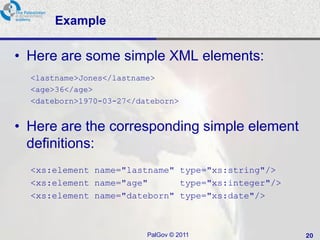 Example

• Here are some simple XML elements:
  <lastname>Jones</lastname>
  <age>36</age>
  <dateborn>1970-03-27</dateborn>


• Here are the corresponding simple element
  definitions:
  <xs:element name="lastname" type="xs:string"/>
  <xs:element name="age"      type="xs:integer"/>
  <xs:element name="dateborn" type="xs:date"/>



                          PalGov © 2011             20
 