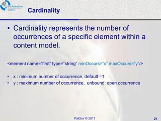 Cardinality

• Cardinality represents the number of
  occurrences of a specific element within a
  content model.

<element name=‖first‖ type=‖string‖ minOccurs=‖x‖ maxOccurs=‖y‖/>

• x : minimum number of occurrence, default =1
• y : maximum number of occurrence, unbound: open occurrence




                               PalGov © 2011                        21
 