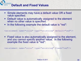 Default and Fixed Values

 Simple elements may have a default value OR a fixed
  value specified.
 Default value is automatically assigned to the element
  when no other value is specified.
 In the following example the default value is "red":

<xs:element name="color" type="xs:string" default="red"/>


 Fixed value is also automatically assigned to the element,
  and you cannot specify another value. In the following
  example the fixed value is "red":

<xs:element name="color" type="xs:string" fixed="red"/>




                           PalGov © 2011                       22
 