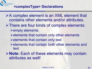 <complexType> Declarations

A complex element is an XML element that
 contains other elements and/or attributes.
There are four kinds of complex elements:
  empty elements
  elements that contain only other elements
  elements that contain only text
  elements that contain both other elements and
   text
Note: Each of these elements may contain
 attributes as well!

                     PalGov © 2011                 23
 
