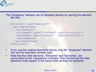 The "employee" element can be declared directly by naming the element,
   like this:

    <xs:element name="employee">
      <xs:complexType>
        <xs:sequence>
        <xs:element name="firstname" type="xs:string"/>
        <xs:element name="lastname“ type="xs:string"/>
        </xs:sequence>
      </xs:complexType>
    </xs:element>

•   If you use the method described above, only the "employee" element
    can use the specified complex type.
•   Note that the child elements, "firstname" and "lastname", are
    surrounded by the <sequence> indicator. This means that the child
    elements must appear in the same order as they are declared.


                               PalGov © 2011                         29
 