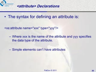 <attribute> Declarations

• The syntax for defining an attribute is:

<xs:attribute name="xxx" type="yyy"/>

   – Where xxx is the name of the attribute and yyy specifies
     the data type of the attribute.

   – Simple elements can’t have attributes




                           PalGov © 2011                        30
 
