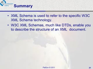 Summary

• XML Schema is used to refer to the specific W3C
  XML Schema technology.
• W3C XML Schemas, much like DTDs, enable you
  to describe the structure of an XML document.




                    PalGov © 2011              31
 