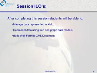 Session ILO’s:

After completing this session students will be able to:
   •Manage data represented in XML.

   •Represent data using tree and graph data models.

   •Build Well-Formed XML Document.




                            PalGov © 2011                 5
 