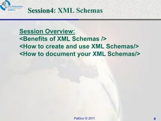 Session4: XML Schemas

Session Overview:
<Benefits of XML Schemas />
<How to create and use XML Schemas/>
<How to document your XML Schemas/>




                PalGov © 2011          6
 