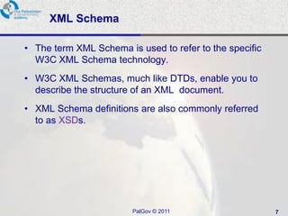 XML Schema

• The term XML Schema is used to refer to the specific
  W3C XML Schema technology.
• W3C XML Schemas, much like DTDs, enable you to
  describe the structure of an XML document.
• XML Schema definitions are also commonly referred
  to as XSDs.




                        PalGov © 2011                    7
 