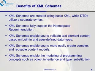 Benefits of XML Schemas

 XML Schemas are created using basic XML, while DTDs
  utilize a separate syntax.
 XML Schemas fully support the Namespace
  Recommendation.
 XML Schemas enable you to validate text element content
  based on built-in and user-defined data types.
 XML Schemas enable you to more easily create complex
  and reusable content models.
 XML Schemas enable the modeling of programming
  concepts such as object inheritance and type substitution.


                           PalGov © 2011                       8
 