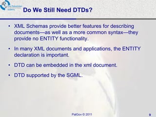 Do We Still Need DTDs?

• XML Schemas provide better features for describing
  documents—as well as a more common syntax—they
  provide no ENTITY functionality.
• In many XML documents and applications, the ENTITY
  declaration is important.
• DTD can be embedded in the xml document.
• DTD supported by the SGML.




                         PalGov © 2011                 9
 