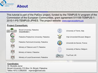 About

This tutorial is part of the PalGov project, funded by the TEMPUS IV program of the
Commission of the European Communities, grant agreement 511159-TEMPUS-1-
2010-1-PS-TEMPUS-JPHES. The project website: www.egovacademy.ps
Project Consortium:

            Birzeit University, Palestine
                                                          University of Trento, Italy
            (Coordinator )


            Palestine Polytechnic University, Palestine   Vrije Universiteit Brussel, Belgium


            Palestine Technical University, Palestine
                                                          Université de Savoie, France

            Ministry of Telecom and IT, Palestine
                                                          University of Namur, Belgium
            Ministry of Interior, Palestine
                                                          TrueTrust, UK
            Ministry of Local Government, Palestine


Coordinator:
Dr. Mustafa Jarrar
Birzeit University, P.O.Box 14- Birzeit, Palestine
Telfax:+972 2 2982935 mjarrar@birzeit.eduPalGov © 2011
                                                                                                2
 