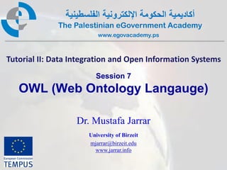 ‫أكاديمية الحكومة اإللكترونية الفلسطينية‬
              The Palestinian eGovernment Academy
                          www.egovacademy.ps



Tutorial II: Data Integration and Open Information Systems
                         Session 7
   OWL (Web Ontology Langauge)

                   Dr. Mustafa Jarrar
                       University of Birzeit
                       mjarrar@birzeit.edu
                         www.jarrar.info

                             PalGov © 2011                1
 