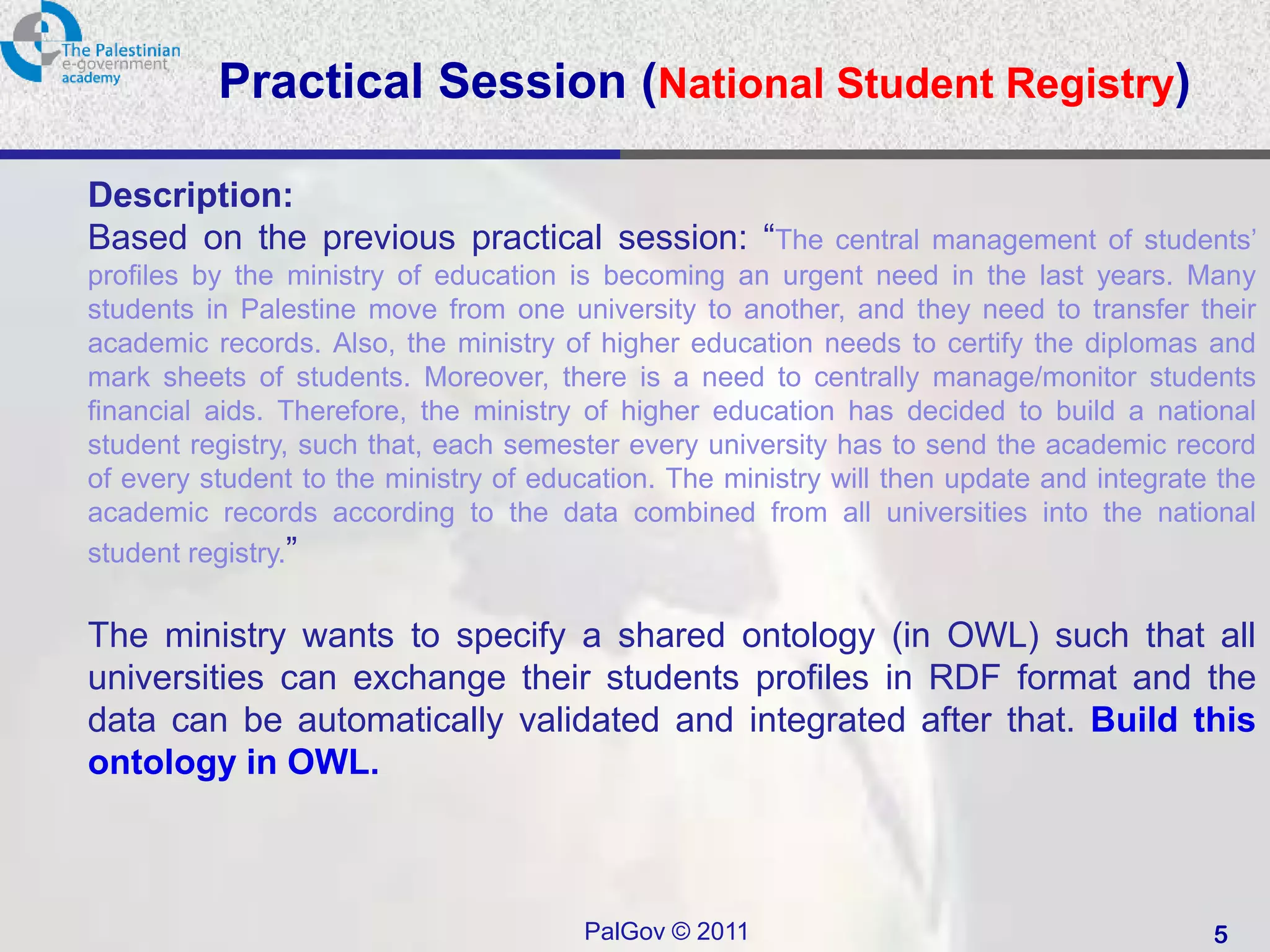 Practical Session (National Student Registry)

Description:
Based on the previous practical session: “The               central management of students’
profiles by the ministry of education is becoming an urgent need in the last years. Many
students in Palestine move from one university to another, and they need to transfer their
academic records. Also, the ministry of higher education needs to certify the diplomas and
mark sheets of students. Moreover, there is a need to centrally manage/monitor students
financial aids. Therefore, the ministry of higher education has decided to build a national
student registry, such that, each semester every university has to send the academic record
of every student to the ministry of education. The ministry will then update and integrate the
academic records according to the data combined from all universities into the national
student registry.”


The ministry wants to specify a shared ontology (in OWL) such that all
universities can exchange their students profiles in RDF format and the
data can be automatically validated and integrated after that. Build this
ontology in OWL.



                                       PalGov © 2011                                      5
 