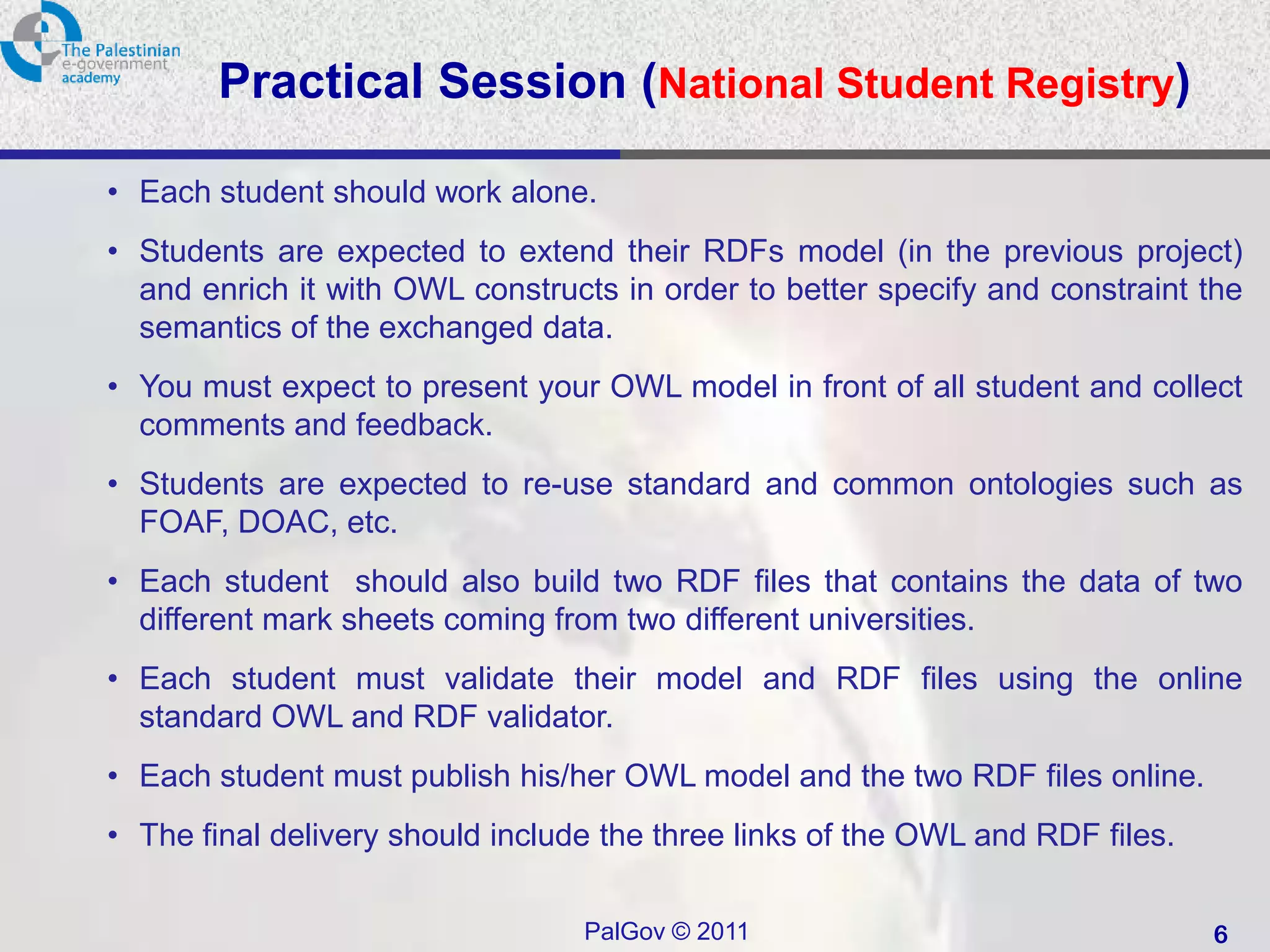 Practical Session (National Student Registry)

• Each student should work alone.
• Students are expected to extend their RDFs model (in the previous project)
  and enrich it with OWL constructs in order to better specify and constraint the
  semantics of the exchanged data.
• You must expect to present your OWL model in front of all student and collect
  comments and feedback.
• Students are expected to re-use standard and common ontologies such as
  FOAF, DOAC, etc.
• Each student should also build two RDF files that contains the data of two
  different mark sheets coming from two different universities.
• Each student must validate their model and RDF files using the online
  standard OWL and RDF validator.
• Each student must publish his/her OWL model and the two RDF files online.
• The final delivery should include the three links of the OWL and RDF files.

                                  PalGov © 2011                                 6
 
