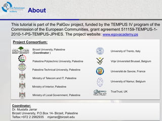 About

This tutorial is part of the PalGov project, funded by the TEMPUS IV program of the
Commission of the European Communities, grant agreement 511159-TEMPUS-1-
2010-1-PS-TEMPUS-JPHES. The project website: www.egovacademy.ps
Project Consortium:
             Birzeit University, Palestine
                                                           University of Trento, Italy
             (Coordinator )


             Palestine Polytechnic University, Palestine   Vrije Universiteit Brussel, Belgium


             Palestine Technical University, Palestine
                                                           Université de Savoie, France

             Ministry of Telecom and IT, Palestine
                                                           University of Namur, Belgium
             Ministry of Interior, Palestine
                                                           TrueTrust, UK
             Ministry of Local Government, Palestine


Coordinator:
Dr. Mustafa Jarrar
Birzeit University, P.O.Box 14- Birzeit, Palestine
Telfax:+972 2 2982935 mjarrar@birzeit.eduPalGov © 2011
                                                                                                 2
 
