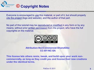 © Copyright Notes
Everyone is encouraged to use this material, or part of it, but should properly
cite the project (logo and website), and the author of that part.


No part of this tutorial may be reproduced or modified in any form or by any
means, without prior written permission from the project, who have the full
copyrights on the material.




                   Attribution-NonCommercial-ShareAlike
                                CC-BY-NC-SA

This license lets others remix, tweak, and build upon your work non-
commercially, as long as they credit you and license their new creations
under the identical terms.

                                    PalGov © 2011                                 3
 
