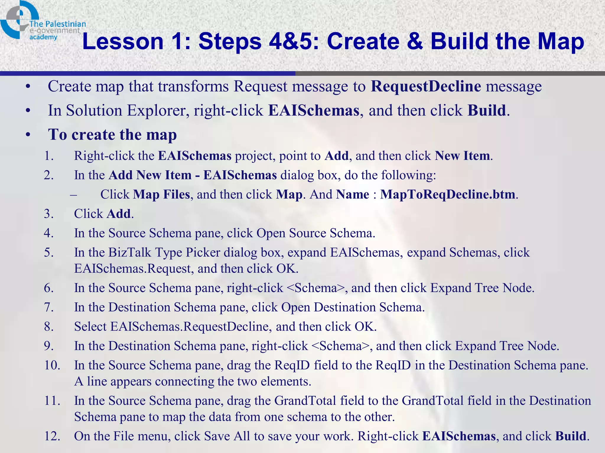 Lesson 1: Steps 4&5: Create & Build the Map
•   Create map that transforms Request message to RequestDecline message
•   In Solution Explorer, right-click EAISchemas, and then click Build.
•   To create the map
    1.   Right-click the EAISchemas project, point to Add, and then click New Item.
    2.   In the Add New Item - EAISchemas dialog box, do the following:
        –     Click Map Files, and then click Map. And Name : MapToReqDecline.btm.
    3. Click Add.
    4. In the Source Schema pane, click Open Source Schema.
    5. In the BizTalk Type Picker dialog box, expand EAISchemas, expand Schemas, click
         EAISchemas.Request, and then click OK.
    6. In the Source Schema pane, right-click <Schema>, and then click Expand Tree Node.
    7. In the Destination Schema pane, click Open Destination Schema.
    8. Select EAISchemas.RequestDecline, and then click OK.
    9. In the Destination Schema pane, right-click <Schema>, and then click Expand Tree Node.
    10. In the Source Schema pane, drag the ReqID field to the ReqID in the Destination Schema pane.
         A line appears connecting the two elements.
    11. In the Source Schema pane, drag the GrandTotal field to the GrandTotal field in the Destination
         Schema pane to map the data from one schema to the other.
    12. On the File menu, click Save All to save your work. Right-click EAISchemas, and click Build.
 