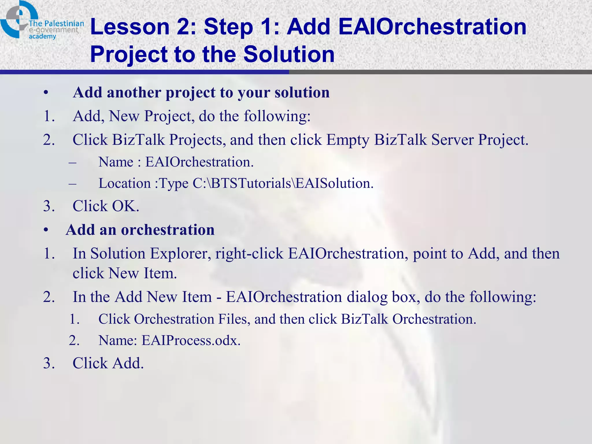 Lesson 2: Step 1: Add EAIOrchestration
          Project to the Solution
•    Add another project to your solution
1.   Add, New Project, do the following:
2.   Click BizTalk Projects, and then click Empty BizTalk Server Project.
     –    Name : EAIOrchestration.
     –    Location :Type C:BTSTutorialsEAISolution.
3. Click OK.
• Add an orchestration
1. In Solution Explorer, right-click EAIOrchestration, point to Add, and then
   click New Item.
2. In the Add New Item - EAIOrchestration dialog box, do the following:
     1.   Click Orchestration Files, and then click BizTalk Orchestration.
     2.   Name: EAIProcess.odx.
3.   Click Add.
 