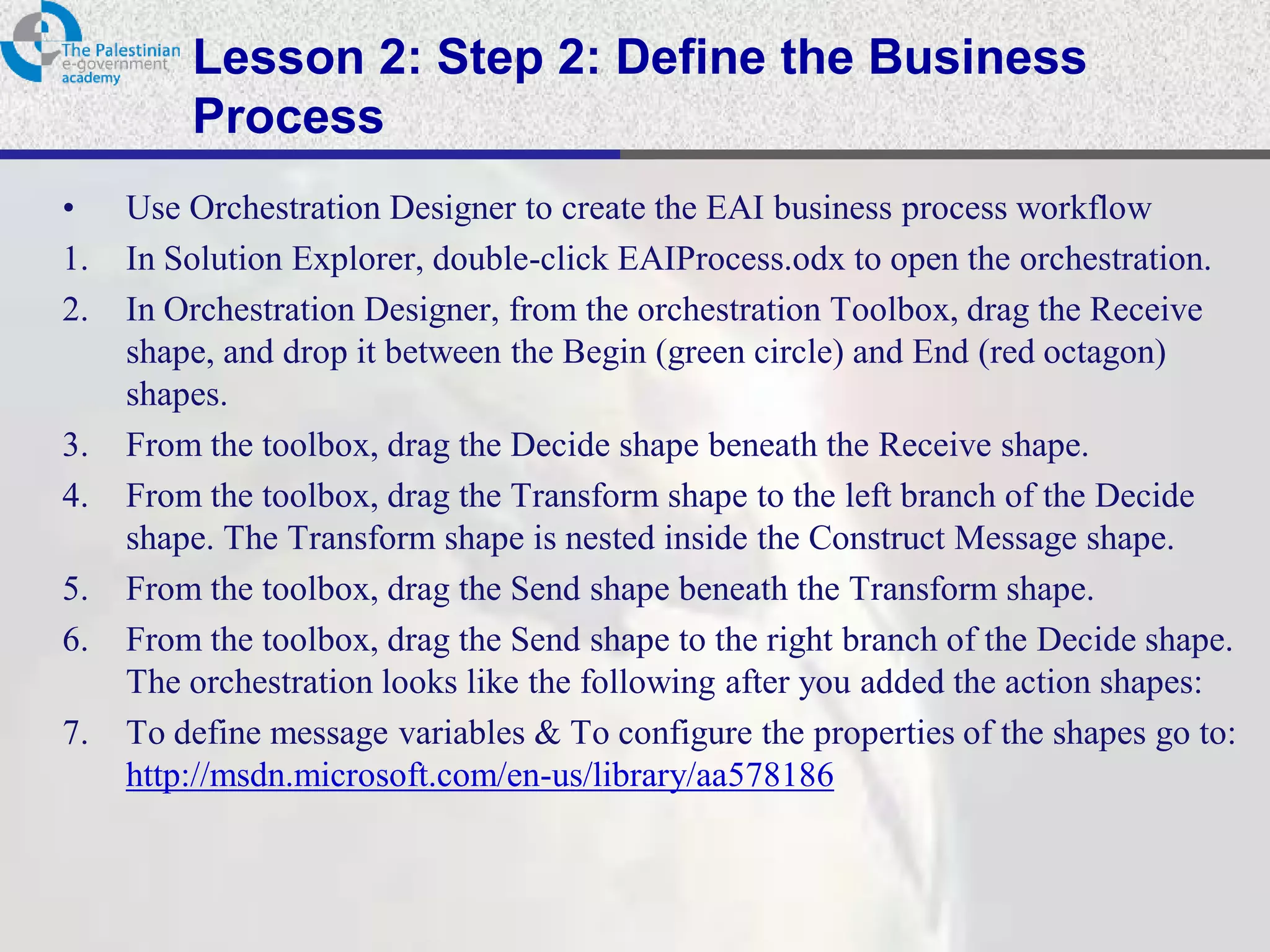 Lesson 2: Step 2: Define the Business
         Process
•    Use Orchestration Designer to create the EAI business process workflow
1.   In Solution Explorer, double-click EAIProcess.odx to open the orchestration.
2.   In Orchestration Designer, from the orchestration Toolbox, drag the Receive
     shape, and drop it between the Begin (green circle) and End (red octagon)
     shapes.
3.   From the toolbox, drag the Decide shape beneath the Receive shape.
4.   From the toolbox, drag the Transform shape to the left branch of the Decide
     shape. The Transform shape is nested inside the Construct Message shape.
5.   From the toolbox, drag the Send shape beneath the Transform shape.
6.   From the toolbox, drag the Send shape to the right branch of the Decide shape.
     The orchestration looks like the following after you added the action shapes:
7.   To define message variables & To configure the properties of the shapes go to:
     http://msdn.microsoft.com/en-us/library/aa578186
 