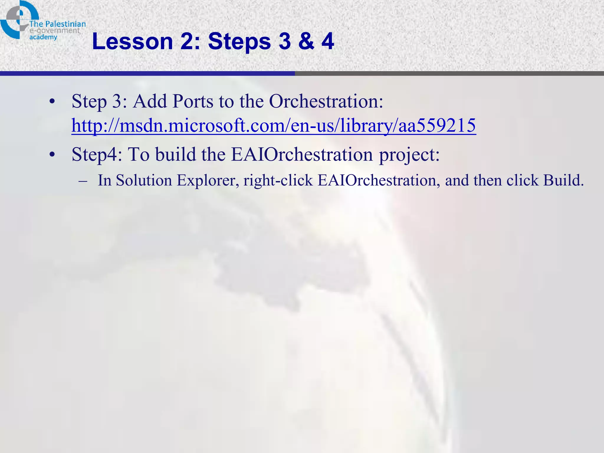 Lesson 2: Steps 3 & 4

• Step 3: Add Ports to the Orchestration:
  http://msdn.microsoft.com/en-us/library/aa559215
• Step4: To build the EAIOrchestration project:
   – In Solution Explorer, right-click EAIOrchestration, and then click Build.
 