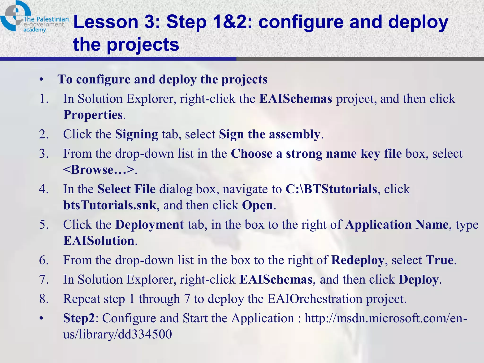 Lesson 3: Step 1&2: configure and deploy
      the projects
• To configure and deploy the projects
1. In Solution Explorer, right-click the EAISchemas project, and then click
   Properties.
2. Click the Signing tab, select Sign the assembly.
3. From the drop-down list in the Choose a strong name key file box, select
   <Browse…>.
4. In the Select File dialog box, navigate to C:BTStutorials, click
   btsTutorials.snk, and then click Open.
5. Click the Deployment tab, in the box to the right of Application Name, type
   EAISolution.
6. From the drop-down list in the box to the right of Redeploy, select True.
7. In Solution Explorer, right-click EAISchemas, and then click Deploy.
8. Repeat step 1 through 7 to deploy the EAIOrchestration project.
• Step2: Configure and Start the Application : http://msdn.microsoft.com/en-
   us/library/dd334500
 
