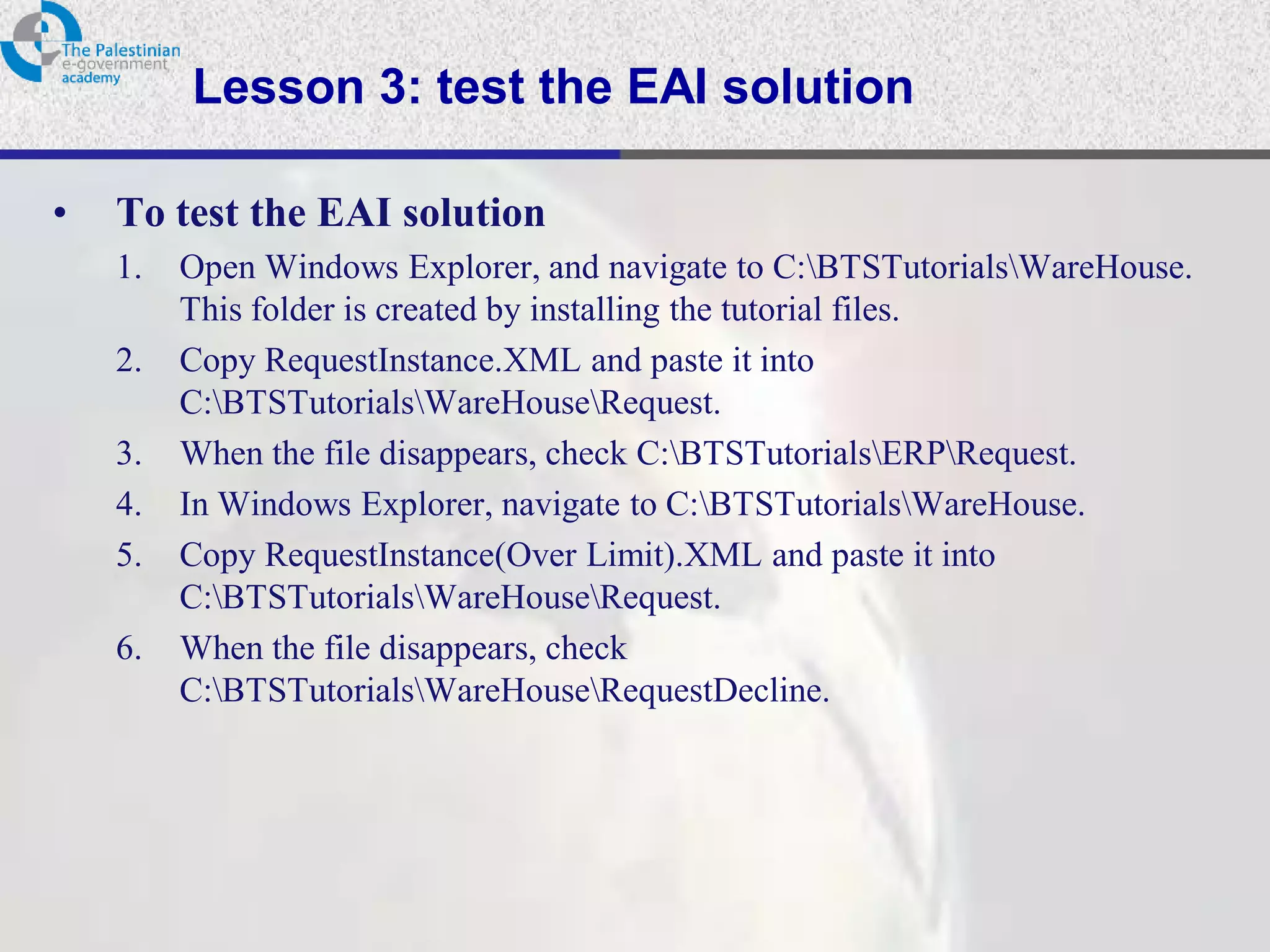 Lesson 3: test the EAI solution

•   To test the EAI solution
    1.   Open Windows Explorer, and navigate to C:BTSTutorialsWareHouse.
         This folder is created by installing the tutorial files.
    2.   Copy RequestInstance.XML and paste it into
         C:BTSTutorialsWareHouseRequest.
    3.   When the file disappears, check C:BTSTutorialsERPRequest.
    4.   In Windows Explorer, navigate to C:BTSTutorialsWareHouse.
    5.   Copy RequestInstance(Over Limit).XML and paste it into
         C:BTSTutorialsWareHouseRequest.
    6.   When the file disappears, check
         C:BTSTutorialsWareHouseRequestDecline.
 
