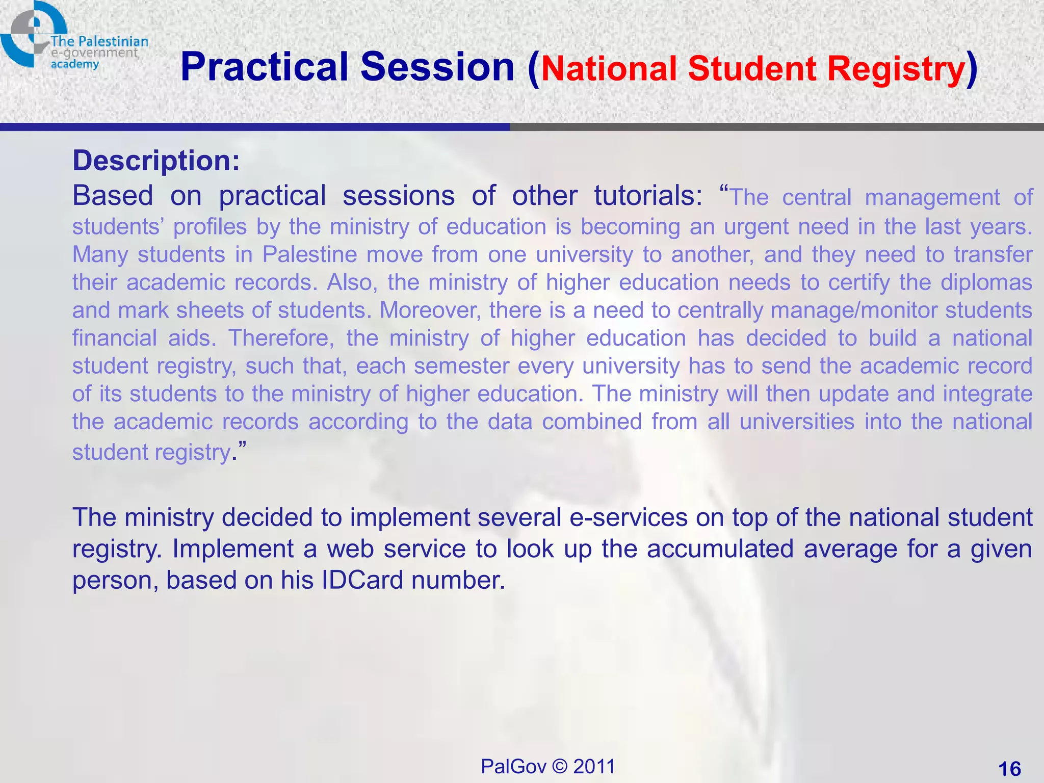 Practical Session (National Student Registry)

Description:
Based on practical sessions of other tutorials: “The central management of
students’ profiles by the ministry of education is becoming an urgent need in the last years.
Many students in Palestine move from one university to another, and they need to transfer
their academic records. Also, the ministry of higher education needs to certify the diplomas
and mark sheets of students. Moreover, there is a need to centrally manage/monitor students
financial aids. Therefore, the ministry of higher education has decided to build a national
student registry, such that, each semester every university has to send the academic record
of its students to the ministry of higher education. The ministry will then update and integrate
the academic records according to the data combined from all universities into the national
student registry.”

The ministry decided to implement several e-services on top of the national student
registry. Implement a web service to look up the accumulated average for a given
person, based on his IDCard number.




                                        PalGov © 2011                                       16
 